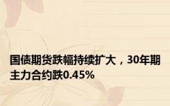 国债期货跌幅持续扩大，30年期主力合约跌0.45%