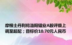 摩根士丹利将洛阳钼业A股评级上调至超配；目标价10.70元人民币