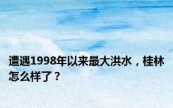 遭遇1998年以来最大洪水，桂林怎么样了？