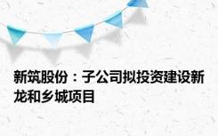 新筑股份：子公司拟投资建设新龙和乡城项目