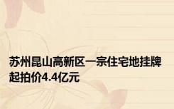 苏州昆山高新区一宗住宅地挂牌 起拍价4.4亿元