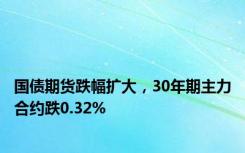 国债期货跌幅扩大，30年期主力合约跌0.32%