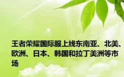 王者荣耀国际服上线东南亚、北美、欧洲、日本、韩国和拉丁美洲等市场