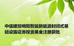 中信建投明阳智能新能源封闭式基础设施证券投资基金注册获批