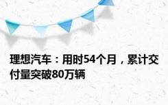 理想汽车：用时54个月，累计交付量突破80万辆