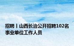 招聘丨山西长治公开招聘102名事业单位工作人员