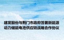 建发股份与荆门市政府签署新能源动力储能电池供应链战略合作协议