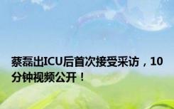 蔡磊出ICU后首次接受采访，10分钟视频公开！