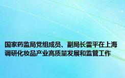 国家药监局党组成员、副局长雷平在上海调研化妆品产业高质量发展和监管工作