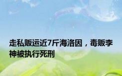 走私贩运近7斤海洛因，毒贩李神被执行死刑