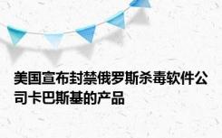 美国宣布封禁俄罗斯杀毒软件公司卡巴斯基的产品