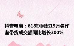 抖音电商：618期间超19万名作者带货成交额同比增长300%