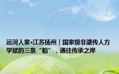 运河人家·江苏扬州｜国家级非遗传人方学斌的三条“船”，通往传承之岸