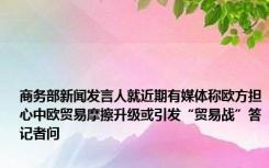 商务部新闻发言人就近期有媒体称欧方担心中欧贸易摩擦升级或引发“贸易战”答记者问