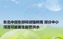 东北中部东部将迎强降雨 部分中小河流可能发生超警洪水