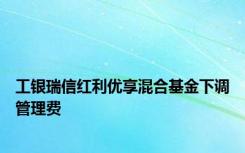 工银瑞信红利优享混合基金下调管理费