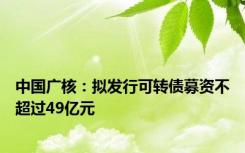 中国广核：拟发行可转债募资不超过49亿元