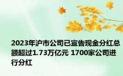 2023年沪市公司已宣告现金分红总额超过1.73万亿元 1700家公司进行分红