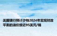 美国银行预计沙特2024年实现财政平衡的油价接近95美元/桶