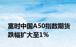 富时中国A50指数期货跌幅扩大至1%