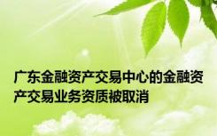 广东金融资产交易中心的金融资产交易业务资质被取消