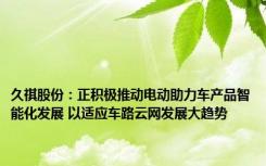 久祺股份：正积极推动电动助力车产品智能化发展 以适应车路云网发展大趋势