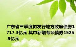 广东省三季度拟发行地方政府债券1717.3亿元 其中新增专项债券1525.9亿元