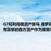 G7将利用俄资产援乌 俄罗斯：境内有足够的西方资产作为报复对象