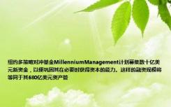 纽约多策略对冲基金MillenniumManagement计划募集数十亿美元新资金，以便巩固其在必要时获得资本的能力。这样的融资规模将等同于其680亿美元资产管