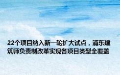 22个项目纳入新一轮扩大试点，浦东建筑师负责制改革实现各项目类型全覆盖