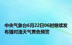 中央气象台6月22日06时继续发布强对流天气黄色预警