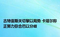 古特雷斯关切黎以局势 卡塔尔称正努力弥合巴以分歧