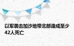 以军袭击加沙地带北部造成至少42人死亡