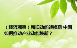 （经济观察）新旧动能转换期 中国如何推动产业动能焕新？