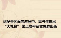 诸多景区面向应届中、高考生推出“大礼包” 带上准考证实惠游山西