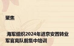 聚焦 | 海军组织2024年进京安置转业军官离队前集中培训