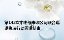 第142次中老缅泰湄公河联合巡逻执法行动圆满结束