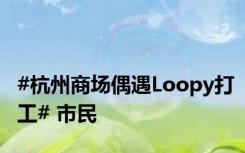 #杭州商场偶遇Loopy打工# 市民