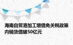 海南自贸港加工增值免关税政策内销货值破50亿元