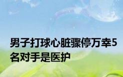 男子打球心脏骤停万幸5名对手是医护