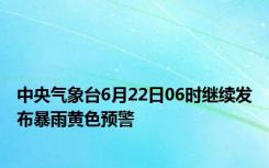 中央气象台6月22日06时继续发布暴雨黄色预警