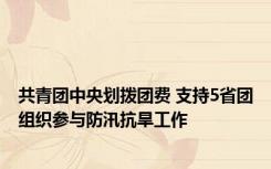 共青团中央划拨团费 支持5省团组织参与防汛抗旱工作