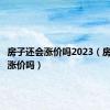 房子还会涨价吗2023（房子还会涨价吗）