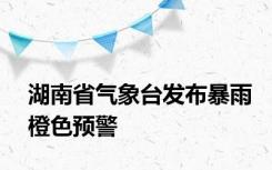 湖南省气象台发布暴雨橙色预警