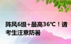 阵风6级+最高36℃！请考生注意防暑