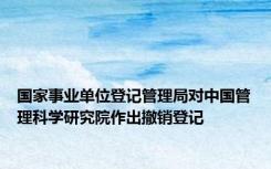 国家事业单位登记管理局对中国管理科学研究院作出撤销登记