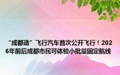 “成都造”飞行汽车首次公开飞行！2026年前后成都市民可体验小批量固定航线