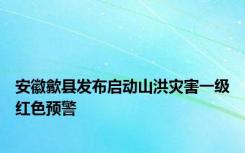 安徽歙县发布启动山洪灾害一级红色预警