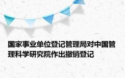 国家事业单位登记管理局对中国管理科学研究院作出撤销登记