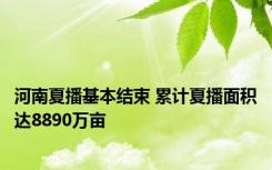 河南夏播基本结束 累计夏播面积达8890万亩